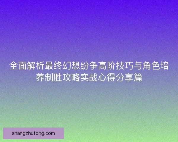 全面解析最终幻想纷争高阶技巧与角色培养制胜攻略实战心得分享篇