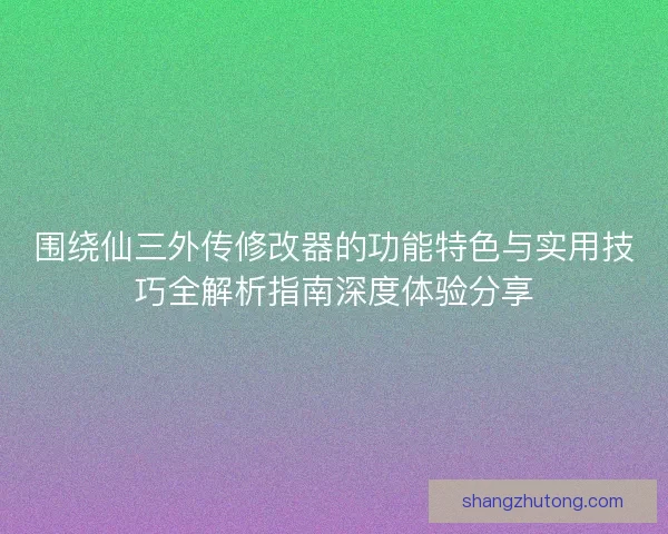 围绕仙三外传修改器的功能特色与实用技巧全解析指南深度体验分享