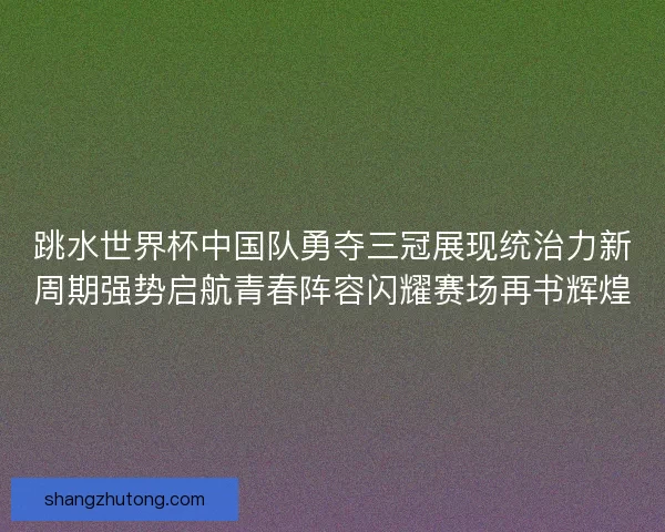 跳水世界杯中国队勇夺三冠展现统治力新周期强势启航青春阵容闪耀赛场再书辉煌