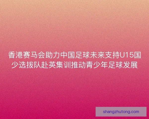 香港赛马会助力中国足球未来支持U15国少选拔队赴英集训推动青少年足球发展