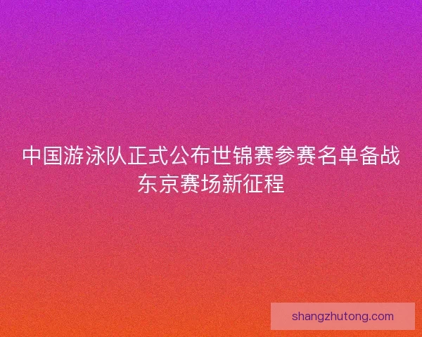 中国游泳队正式公布世锦赛参赛名单备战东京赛场新征程