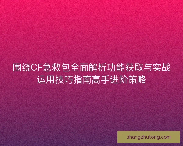 围绕CF急救包全面解析功能获取与实战运用技巧指南高手进阶策略
