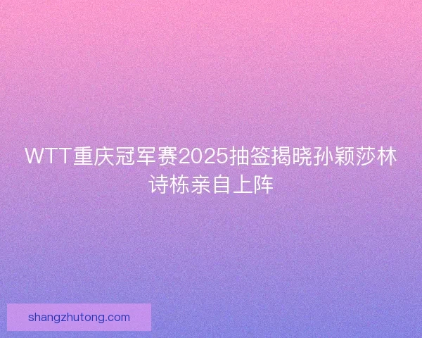 WTT重庆冠军赛2025抽签揭晓孙颖莎林诗栋亲自上阵