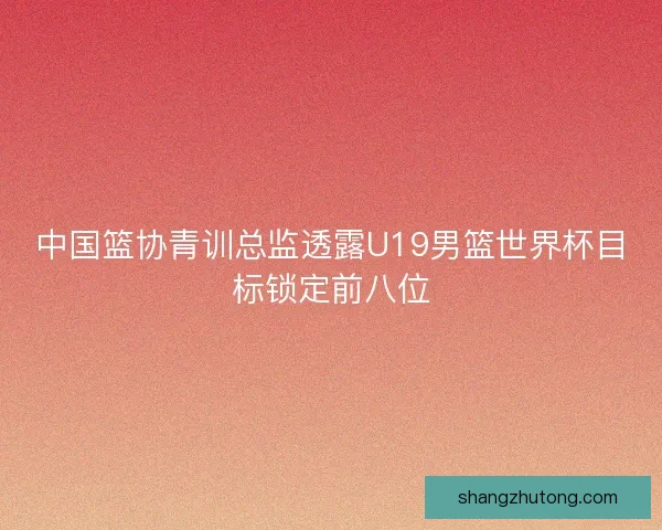 中国篮协青训总监透露U19男篮世界杯目标锁定前八位