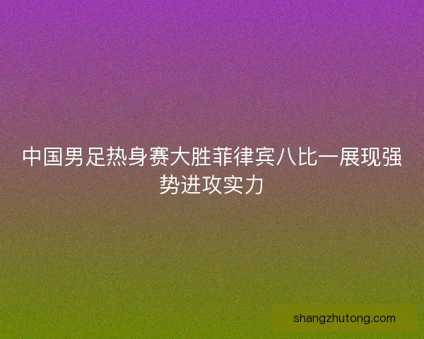 中国男足热身赛大胜菲律宾八比一展现强势进攻实力
